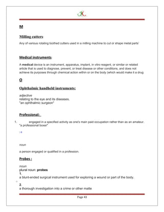 M
Milling cutters:
Any of various rotating toothed cutters used in a milling machine to cut or shape metal parts’
Medical instruments:
A medical device is an instrument, apparatus, implant, in vitro reagent, or similar or related
article that is used to diagnose, prevent, or treat disease or other conditions, and does not
achieve its purposes through chemical action within or on the body (which would make it a drug
O
Ophthalmic handheld instruments:
adjective
relating to the eye and its diseases.
"an ophthalmic surgeon"
Professional:
1. engaged in a specified activity as one's main paid occupation rather than as an amateur.
"a professional boxer"
: e
noun
a person engaged or qualified in a profession.
Probes :
noun
plural noun: probes
1.
a blunt-ended surgical instrument used for exploring a wound or part of the body.
o
2.
a thorough investigation into a crime or other matte
Page 43
 