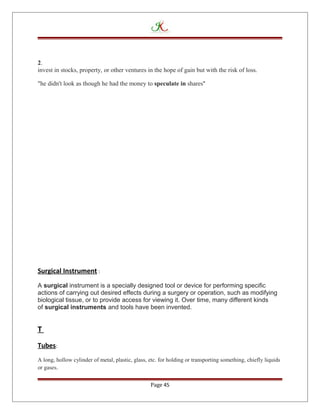 2.
invest in stocks, property, or other ventures in the hope of gain but with the risk of loss.
"he didn't look as though he had the money to speculate in shares"
Surgical Instrument :
A surgical instrument is a specially designed tool or device for performing specific
actions of carrying out desired effects during a surgery or operation, such as modifying
biological tissue, or to provide access for viewing it. Over time, many different kinds
of surgical instruments and tools have been invented.
T
Tubes:
A long, hollow cylinder of metal, plastic, glass, etc. for holding or transporting something, chiefly liquids
or gases.
Page 45
 