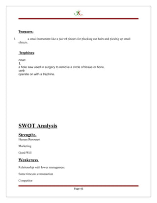 Tweezers:
1. a small instrument like a pair of pincers for plucking out hairs and picking up small
objects.
Trephines:
noun
1.
a hole saw used in surgery to remove a circle of tissue or bone.
verb
operate on with a trephine.
SWOT Analysis
Strength:-
Human Resource
Marketing
Good Will
Weakeness
Relationship with lower management
Some time,oss comunaction
Competitor
Page 46
 