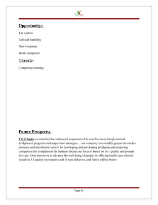 Opportunity:-
Tax system
Political Satibility
New Costomer
Weak compiteter
Threat:-
Competitor normlay
Future Prospects:-
FR Friends is committed to contiunced expansion of its core business thorgh internal
devlepment programs and acquisition strategies …our company has steadily groyun its market
presence and distribution system by developing and purchasing prodyucts,and acquiring
companies that complement its business focuse.our focus is based on A-1 quality and prompt
delivery. Ouir mission is to advance the well beaig of people by offering heatlh care solution
based on A1 quality instruments and ib tune dekuvert, and future will be beeter
Page 47
 