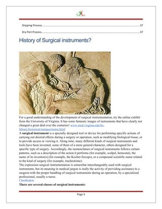 Shipping Process....................................................................................................................................37
Dry Port Process....................................................................................................................................37
History of Surgical instruments?
For a good understanding of the development of surgical instrumentation, try the online exhibit
from the University of Virginia. It has some fantastic images of instruments that have clearly not
changed a great deal over the centuries! www.med.virginia.edu/hs-
library/historical/antiqua/instru.html
A surgical instrument is a specially designed tool or device for performing specific actions of
carrying out desired effects during a surgery or operation, such as modifying biological tissue, or
to provide access or viewing it. Along time, many different kinds of surgical instruments and
tools have been invented, some of them of a more general character, others designed for a
specific type of surgery. Accordingly, the nomenclature of surgical instruments follows certain
patterns, such as a description of the action it performs (for example, scalpel, hemostat), the
name of its inventor(s) (for example, the Kocher forceps), or a compound scientific name related
to the kind of surgery (for example, tracheotome).
The expression surgical instrumentation is somewhat interchangeably used with surgical
instruments, but its meaning in medical jargon is really the activity of providing assistance to a
surgeon with the proper handling of surgical instruments during an operation, by a specialized
professional, usually a nurse.
Classification
There are several classes of surgical instruments:
Page 5
 