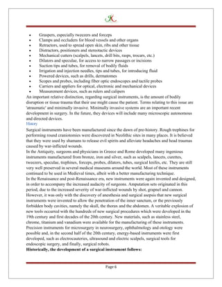 • Graspers, especially tweezers and forceps
• Clamps and occluders for blood vessels and other organs
• Retractors, used to spread open skin, ribs and other tissue
• Distractors, positioners and stereotactic devices
• Mechanical cutters (scalpels, lancets, drill bits, rasps, trocars, etc.)
• Dilators and speculae, for access to narrow passages or incisions
• Suction tips and tubes, for removal of bodily fluids
• Irrigation and injection needles, tips and tubes, for introducing fluid
• Powered devices, such as drills, dermatomes
• Scopes and probes, including fiber optic endoscopes and tactile probes
• Carriers and appliers for optical, electronic and mechanical devices
• Measurement devices, such as rulers and calipers
An important relative distinction, regarding surgical instruments, is the amount of bodily
disruption or tissue trauma that their use might cause the patient. Terms relating to this issue are
'atraumatic' and minimally invasive. Minimally invasive systems are an important recent
development in surgery. In the future, they devices will include many microscopic autonomous
and directed devices.
History
Surgical instruments have been manufactured since the dawn of pre-history. Rough trephines for
performing round craniotomies were discovered in Neolithic sites in many places. It is believed
that they were used by shamans to release evil spirits and alleviate headaches and head traumas
caused by war-inflicted wounds.
In the Antiquity, surgeons and physicians in Greece and Rome developed many ingenious
instruments manufactured from bronze, iron and silver, such as scalpels, lancets, curettes,
tweezers, speculae, trephines, forceps, probes, dilators, tubes, surgical knifes, etc. They are still
very well preserved in several medical museums around the world. Most of these instruments
continued to be used in Medieval times, albeit with a better manufacturing technique.
In the Renaissance and post-Renaissance era, new instruments were again invented and designed,
in order to accompany the increased audacity of surgeons. Amputation sets originated in this
period, due to the increased severity of war-inflicted wounds by shot, grapnel and cannon.
However, it was only with the discovery of anesthesia and surgical asepsis that new surgical
instruments were invented to allow the penetration of the inner sanctum, or the previously
forbidden body cavities, namely the skull, the thorax and the abdomen. A veritable explosion of
new tools occurred with the hundreds of new surgical procedures which were developed in the
19th century and first decades of the 20th century. New materials, such as stainless steel,
chrome, titanium and vanadium were available for the manufacturing of these instruments.
Precision instruments for microsurgery in neurosurgery, ophthalmology and otology were
possible and, in the second half of the 20th century, energy-based instruments were first
developed, such as electrocauteries, ultrasound and electric scalpels, surgical tools for
endoscopic surgery, and finally, surgical robots.
Historically, the development of a surgical instrument follows:
Page 6
 