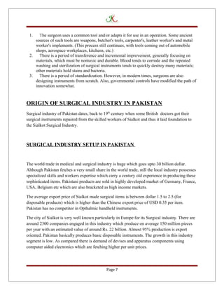 1. The surgeon uses a common tool and/or adapts it for use in an operation. Some ancient
sources of such tools are weapons, butcher's tools, carpenter's, leather worker's and metal
worker's implements. (This process still continues, with tools coming out of automobile
shops, aerospace workplaces, kitchens, etc.)
2. There is a period of transference and incremental improvement, generally focusing on
materials, which must be nontoxic and durable. Blood tends to corrode and the repeated
washing and sterilization of surgical instruments tends to quickly destroy many materials;
other materials hold stains and bacteria.
3. There is a period of standardization. However, in modern times, surgeons are also
designing instruments from scratch. Also, governmental controls have modified the path of
innovation somewhat.
ORIGIN OF SURGICAL INDUSTRY IN PAKISTAN
Surgical industry of Pakistan dates, back to 19th
century when some British doctors got their
surgical instruments repaired from the skilled workers of Sialkot and thus it laid foundation to
the Sialkot Surgical Industry.
SURGICAL INDUSTRY SETUP IN PAKISTAN
The world trade in medical and surgical industry is huge which goes upto 30 billion dollar.
Although Pakistan fetches a very small share in the world trade, still the local industry possesses
specialized skills and workers expertise which carry a century old experience in producing these
sophisticated items. Pakistani products are sold in highly developed market of Germany, France,
USA, Belgium etc which are also bracketed as high income markets.
The average export price of Sialkot made surgical items is between dollar 1.5 to 2.5 (for
disposable products) which is higher than the Chinese export price of USD 0.35 per item.
Pakistan has no competitor in Opthalmic handheld instruments.
The city of Sialkot is very well known particularly in Europe for its Surgical industry. There are
around 2300 companies engaged in this industry which produce on average 150 million pieces
per year with an estimated value of around Rs. 22 billion. Almost 95% production is export
oriented. Pakistan basically produces basic disposable instruments. The growth in this industry
segment is low. As compared there is demand of devises and apparatus components using
computer aided electronics which are fetching higher per unit prices.
Page 7
 