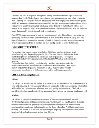 Therefore the shift of emphasis in the global leading manufacturers is on high value added
products. Practically Sialkot has no competitor on basic component and most of the production
from Germany has shifted to Pakistan. The result is that Pakistan produces semi-finished goods
which are repackaged in Germany, Europe & USA and then sold internationally at higher prices.
The very low quantity is consumed locally due to low demand by public health entities and
private sector hospitals. Infact, this Sialkot based industry has limited contacts with the local end
users, they normally operate through bulk buyers/traders.
Out of 2300 major companies 30 units are large integrated units. These bigger companies are
technically advanced with lot of mechanization in their production processes. They have also
diversified products into medical mechanized devices. Second category is of medium type of
firms which are around 150 in numbers and they handle exports of above 100 million.
INDUSTRY STRUCTURE:
Pakistani surgical industry comprises of about 2500 large, medium and small sized
manufacturing units. Depending upon the size of the unit, there are in-house facilities
and distinct process in medium and small sized units respectively. The surgical
instruments industry provides employment to about 50,000 skilled and semi-skilled
workers.
The production of the industry can be broadly classified into two categories, i.e.
disposable instruments and the reusable instruments (OR instruments). The largest
market for Pakistani disposable instruments is USA. Majority of the reusable
instruments, manufactured in Sialkot, are exported to the European countries.
FR Friends Co Surgident co.
Vision:
FR Friends Co we strive for the highest level of expertise in knowledge of our products and for a
solid understanding of every customer’s business. Our goal is to develop an ongoing relationship
with each of our customers that is built on trust, A-1 quality, and consistency. We look to
provide service that exceeds not only our customers’ expectations, but industry standards as well.
Mission.
FR Friends is committed to continued expansion of its core business through internal
development programs and acquisition strategies. Our company has steadily grown its market
presence and distribution system by developing and purchasing products, and acquiring
companies that complement its business focus. Our focus is based on A-1 Quality and prompt
delivery. Our mission is to advance the well-being of People by offering health care solutions
based on A-1 quality Instruments and on time delivery.
Page 8
 