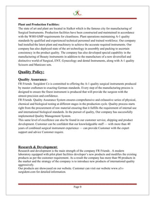 Plant and Production Facilities:
The state of art and plant are located in Sialkot which is the famous city for manufacturing of
Surgical Instruments. Production facilities have been constructed and maintained in accordance
with the WHO GMP requirements for cleanliness. Plant operations maintaining A-1 quality
standards by qualified and experienced technical personnel and trained workforce. Our company
had installed the latest plant and machinery to achieve the accurate required instruments. Our
company has also deployed state of the art technology in assembly and packing to ascertain
consistency in the product quality. The company has also developed special capability in the
manufacturing of Beauty instruments in addition to the manufacture of a new diversified and
distinctive world of Surgical, ENT, Gynecology and dental Instruments, along with A-1 quality
Scissors and Manicure sets.
Quality Policy:
Quality Assurance:
FR Friends Surgident Co is committed to offering the A-1 quality surgical instruments produced
by master craftsmen to exacting German standards. Every step of the manufacturing process is
designed to ensure the finest instrument is produced that will provide the surgeon with the
utmost precision and confidence.
FR Friends Quality Assurance System ensures comprehensive and exhaustive series of physical,
chemical and biological testing at different stages in the production cycle. Quality process starts
right from the procurement of raw material ensuring that it fulfills the requirement of internal use
and international biological standards. In the pursuit of quality, Our company has successfully
implemented Quality Management System.
This same level of excellence can also be found in our customer service, shipping and product
development. Customer can be confident that our knowledgeable staff — with more than 40
years of combined surgical instrument experience — can provide Customer with the expert
support and advice Customer require.
Research & Development:
Research and development is the main strength of the company FR Friends . A modern
laboratory equipped with pilot plant facilities developer’s new products and modifies the existing
products as per the customer requirement. As a result the company has more than 90 products in
the market and the strategy of the company is to introduce new products of international quality
aggressively.
Our products are showcased on our website. Customer can visit our website www.a1v-
surgident.com for detailed information.
Page 9
 