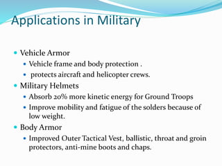 Applications in Military
 Vehicle Armor
 Vehicle frame and body protection .
 protects aircraft and helicopter crews.
 Military Helmets
 Absorb 20% more kinetic energy for Ground Troops
 Improve mobility and fatigue of the solders because of
low weight.
 Body Armor
 Improved Outer Tactical Vest, ballistic, throat and groin
protectors, anti-mine boots and chaps.
 