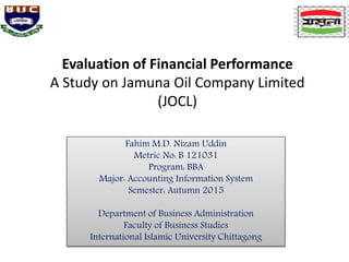 Evaluation of Financial Performance
A Study on Jamuna Oil Company Limited
(JOCL)
Fahim M.D. Nizam Uddin
Metric No: B 121031
Program: BBA
Major: Accounting Information System
Semester: Autumn 2015
Department of Business Administration
Faculty of Business Studies
International Islamic University Chittagong
 