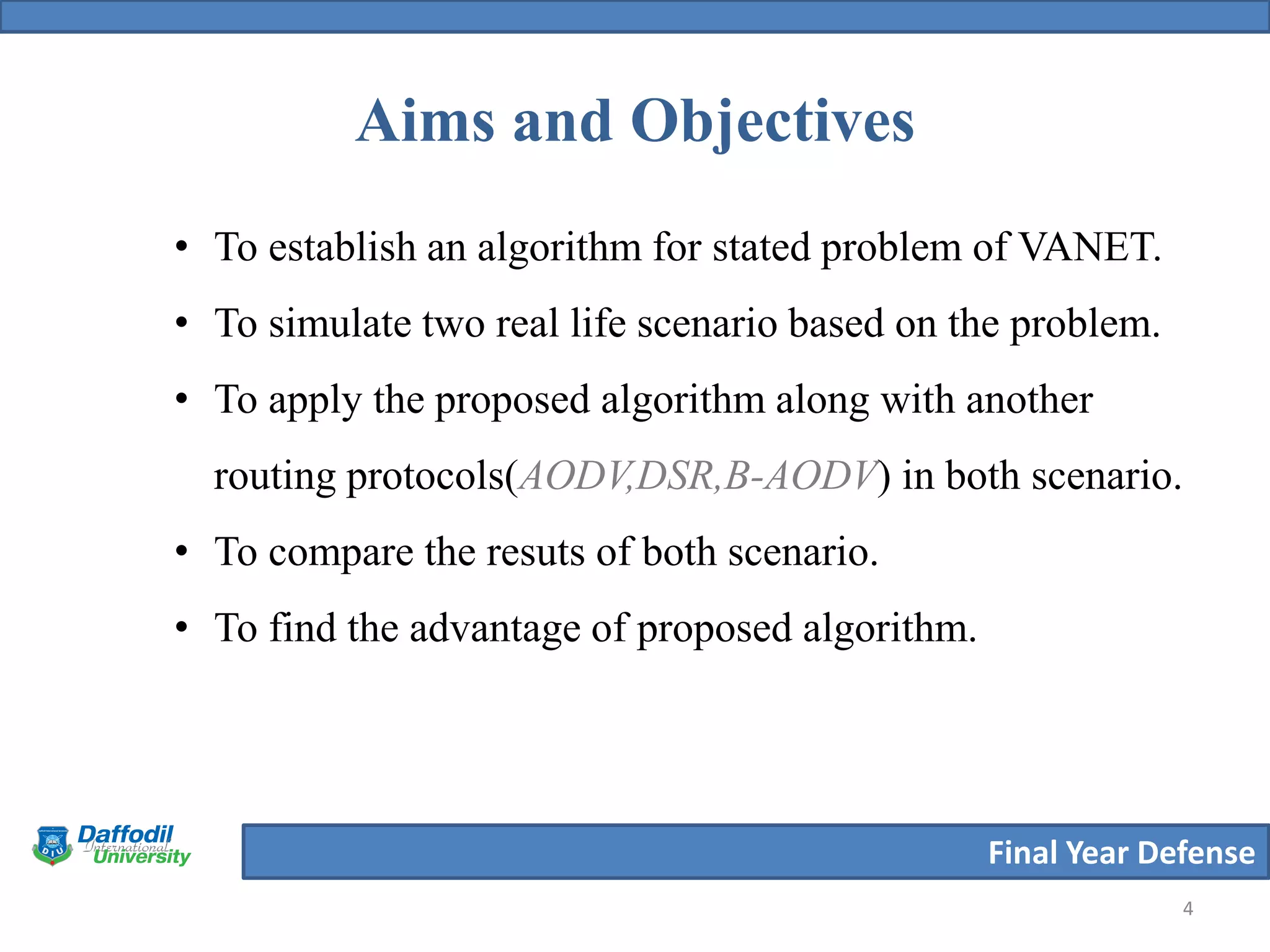 Final Year Defense
Aims and Objectives
4
• To establish an algorithm for stated problem of VANET.
• To simulate two real life scenario based on the problem.
• To apply the proposed algorithm along with another
routing protocols(AODV,DSR,B-AODV) in both scenario.
• To compare the resuts of both scenario.
• To find the advantage of proposed algorithm.
 