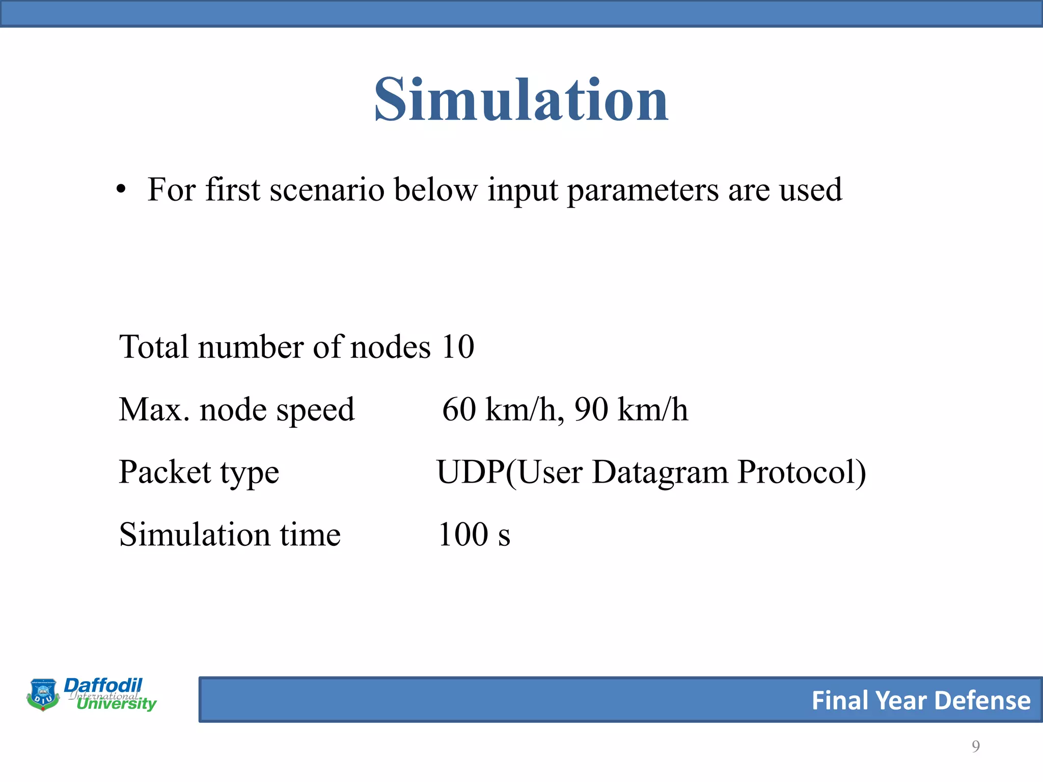 Final Year Defense
Simulation
9
• For first scenario below input parameters are used
Total number of nodes 10
Max. node speed 60 km/h, 90 km/h
Packet type UDP(User Datagram Protocol)
Simulation time 100 s
 