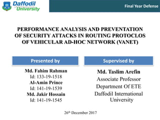 Final Year Defense
Presented by Supervised by
PERFORMANCE ANALYSIS AND PREVENTATION
OF SECURITY ATTACKS IN ROUTING PROTOCLOS
OF VEHICULAR AD-HOC NETWORK (VANET)
Md. Fahim Rahman
Id: 133-19-1518
Al-Amin Prince
Id: 141-19-1539
Md. Jakir Hossain
Id: 141-19-1545
Md. Taslim Arefin
Associate Professor
Department Of ETE
Daffodil International
University
26th December 2017
 