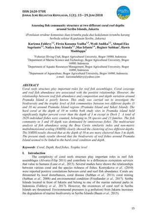 ISSN 2620-570X
JURNAL ILMU KELAUTAN KEPULAUAN, 1 (1) ; 15 – 29, JUNI 2018
15
Assessing fish community structure at two different coral reef depths
around Seribu Islands, Jakarta
(Penilaian struktur komunitas ikan terumbu pada dua kedalaman terumbu karang
berbeda sekitar Kepulauan Seribu, Jakarta)
Karizma Fahlevy1,2
, Firsta Kusuma Yudha1,3
, Wedi Andika1,2
, Ahmad Eko
Suprianto1,2
, Nadya Jeny Irianda1,2
,Mas Irfanto1,4
, Beginer Subhan2
, Hawis
Madduppa2
1
Fisheries Diving Club, Bogor Agricultural University, Bogor 16880, Indonesia
2
Department of Marine Science and Technology, Bogor Agricultural University, Bogor
16880, Indonesia
3
Department of Aquatic Resources Management, Bogor Agricultural University, Bogor
16880, Indonesia
4
Department of Aquaculture, Bogor Agricultural University, Bogor 16880, Indonesia
e-mail : karizmafahlevy@yahoo.com
ABSTRACT
Coral reefs structure play important roles for reef fish assemblages. Coral coverage
and reef fish abundance are associated with the positive relationship. However, the
relationship between reef fish abundance and composition and depth variation around
Pramuka Island is poorly known. This study was carried out to investigate the
biodiversity and the trophic level of fish communities between two different depths (3
and 10 m) around Pramuka Island regions (Pramuka Island and Sekati Island). The
hard coral at the depth of 10 m within both study sites in Pramuka island held
significantly higher percent cover than the depth of 3 m except in Dock 2 A total of
2620 individual fishes were counted, belonging to 58 species and 13 families. The fish
community in 3 and 10 depth was dominated by omnivorous fishes. The multivariate
analysis of fish abundance using the Bray Curtis similarity index and non-metric
multidimensional scaling (NMDS) clearly showed the clustering of two different depths.
The NMDS results showed that at the depth of 10 m are more clustered than 3 m depth.
The present study results showed that the biodiversity of reef fishes around Pramuka
Island seemed to be linked to the hard coral condition and depth.
Keywords: Coral, Depth, Reef fishes, Trophic level
I. Introduction
The complexity of coral reefs structure play important roles in reef fish
assemblages (Alvarez-Filip 2011) and contribute to a differences ecosystem services
that value to humans (Lane et al., 2013). Several studies have shown the relationships
between various coral and the species richness of fishes. Komyakova et al., (2010)
were reported positive correlations between coral and reef fish abundance. Corals are
threatened by local disturbances, coral disease (Subhan et al., 2011), coral mining
(Subhan et al., 2008) and environmental condition (Friedlander et al., 2017). Seribu
Islands located in front of Jakarta and belong to one of the marine national parks in
Indonesia (Fahlevy et al., 2017). However, the existences of coral reef in Seribu
Islands are threatened. Environmental pressures (e.g pollution) from Jakarta increases
the degradation of marine biodiversity in Seribu Islands (Baum et al., 2015).
 