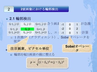 2         2値画像における輪郭検出


   2.1 輪郭検出
    (i-1,輪郭（エッジ）⇒隣り合う画素の色・明るさが急激
       j-1) (i, j-1) (i+1, j-1) -1 0 1
         に変化している部分
      (i-1, j)   (i, j)   (i+1, j) -2 0 2
    (i-1,グレイスケールに変換し、エッジの強度(p)を計算
       j+1)   (i, j+1) (i+1, j+1) -1 0 1
       １次微分（グラディエント）、Sobelオペレータを
        使用
                              Sobelオペレー
    注目画素、ピクセル単位
                                   タ
 