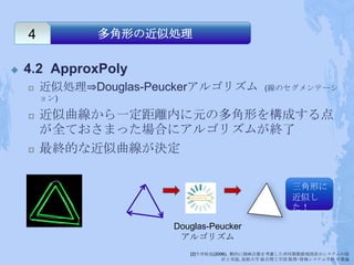 4         多角形の近似処理


   4.2 ApproxPoly
       近似処理⇒Douglas-Peuckerアルゴリズム             (線のセグメンテーシ
        ョン)

       近似曲線から一定距離内に元の多角形を構成する点
        が全ておさまった場合にアルゴリズムが終了
       最終的な近似曲線が決定

                                                       三角形に
                                                       近似し
                                                       た！

                        Douglas-Peucker
                         アルゴリズム
                           [2]今井拓也(2006), 動的に描画点数を考慮した非同期数値地図表示システムの設
                                      計と実装, 島根大学 総合理工学部 数理･情報システム学科 卒業論
 