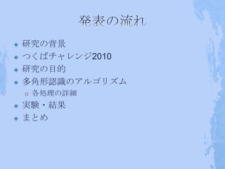    研究の背景
   つくばチャレンジ2010
   研究の目的
   多角形認識のアルゴリズム
       各処理の詳細
   実験・結果
   まとめ
 