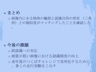    まとめ
       画像内にある物体の輪郭と認識目的の形状 （三角
        形）との類似度がマッチングしたことを確認した
        。




   今後の課題
       誤認識への対応
       画質が低い画像における認識精度の向上
       来年度のつくばチャレンジで実用化するために
        、多くの走行実験をこなす
 