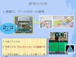    課題は、ゴール付近への誘導



自動ドアを認
識する 必要
 がある！




 自動ドアに注目

 特徴となる「ランドマーク」は三角形の印
  し

 三角形を認識し、ロボットを自動ドアへ誘
 