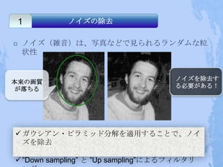 1       ノイズの除去

   ノイズ（雑音）は、写真などで見られるランダムな粒
    状性


                                    ノイズを除去す
本来の画質
                                    る必要がある！
が落ちる




 ガウシアン・ピラミッド分解を適用することで、ノイ
  ズを除去

 ”Down sampling” と ”Up sampling”によるフィルタリ
 