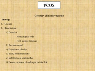 Complex clinical syndrome
Etiology
1. Unclear
2. Risk factors
a) Genetics
- Monozygotic twin
- First degree relatives
b) Environmental
c) Prepubertal obesity
d) Early onset menarche
e) Valproic acid user mother
f) Excess exposure of androgen in fetal life
PCOS
 