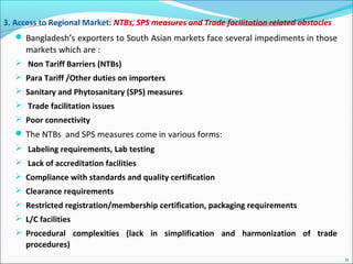  Bangladesh’s exporters to South Asian markets face several impediments in those
markets which are :
 Non Tariff Barriers (NTBs)
 Para Tariff /Other duties on importers
 Sanitary and Phytosanitary (SPS) measures
 Trade facilitation issues
 Poor connectivity
 The NTBs and SPS measures come in various forms:
 Labeling requirements, Lab testing
 Lack of accreditation facilities
 Compliance with standards and quality certification
 Clearance requirements
 Restricted registration/membership certification, packaging requirements
 L/C facilities
 Procedural complexities (lack in simplification and harmonization of trade
procedures)
3. Access to Regional Market: NTBs, SPS measures and Trade facilitation related obstacles
11
 