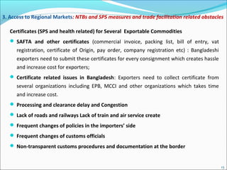 Certificates (SPS and health related) for Several Exportable Commodities
 SAFTA and other certificates (commercial invoice, packing list, bill of entry, vat
registration, certificate of Origin, pay order, company registration etc) : Bangladeshi
exporters need to submit these certificates for every consignment which creates hassle
and increase cost for exporters;
 Certificate related issues in Bangladesh: Exporters need to collect certificate from
several organizations including EPB, MCCI and other organizations which takes time
and increase cost.
 Processing and clearance delay and Congestion
 Lack of roads and railways Lack of train and air service create
 Frequent changes of policies in the importers’ side
 Frequent changes of customs officials
 Non-transparent customs procedures and documentation at the border
3. Access to Regional Markets: NTBs and SPS measures and trade facilitation related obstacles
13
 
