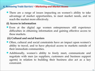 4. Removing Trade Barriers – Marketing and Market Access
There are a range of issues impacting on women’s ability to take
advantage of market opportunities, to meet market needs, and to
reach the market more effectively.
(i) Access to information
Even at the digital age women entrepreneurs still experience
difficulties in obtaining information and gaining effective access to
these markets.
(ii) Cultural and social barriers
Often, cultural and social constraints have an impact upon women’s
ability to travel, and to have physical access to markets outside of
their immediate communities.
Additionally, women’s ability to freely meet, communicate and
negotiate with men (as suppliers, customers and business support
agents) in relation to building their business also act as a key
constraint.
14
 