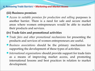 4. Removing Trade Barriers – Marketing and Market Access
(iii) Business premises
Access to suitable premises for production and selling purposes is
another barrier. There is a need for safe and secure market
areas where women entrepreneurs would be able to market
their products and services.
(iv) Trade fairs and promotional activities
Trade fairs and other promotional mechanisms for presenting the
products and services of women entrepreneurs are useful.
Business associations should be the primary mechanism for
supporting the development of these types of activities.
International organisations should provide support for trade fairs
as a means of improving market access, and promoting
international lessons and best practices in relation to market
development.
15
 