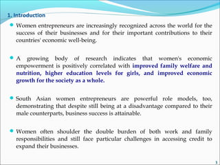 1. Introduction
 Women entrepreneurs are increasingly recognized across the world for the
success of their businesses and for their important contributions to their
countries' economic well-being.
 A growing body of research indicates that women's economic
empowerment is positively correlated with improved family welfare and
nutrition, higher education levels for girls, and improved economic
growth for the society as a whole.
 South Asian women entrepreneurs are powerful role models, too,
demonstrating that despite still being at a disadvantage compared to their
male counterparts, business success is attainable.
 Women often shoulder the double burden of both work and family
responsibilities and still face particular challenges in accessing credit to
expand their businesses.
3
 