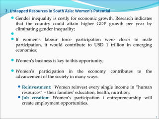 2. Untapped Resources in South Asia: Women’s Potential
Gender inequality is costly for economic growth. Research indicates
that the country could attain higher GDP growth per year by
eliminating gender inequality;

If women’s labour force participation were closer to male
participation, it would contribute to USD 1 trillion in emerging
economies;
Women’s business is key to this opportunity;
Women’s participation in the economy contributes to the
advancement of the society in many ways:
Reinvestment: Women reinvest every single income in “human
resources” – their families’ education, health, nutrition;
Job creation: Women’s participation i entrepreneurship will
create employment opportunities.
7
 