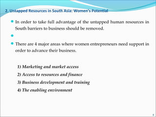 2. Untapped Resources in South Asia: Women’s Potential
In order to take full advantage of the untapped human resources in
South barriers to business should be removed.

There are 4 major areas where women entrepreneurs need support in
order to advance their business.
1) Marketing and market access
2) Access to resources and finance
3) Business development and training
4) The enabling environment
8
 