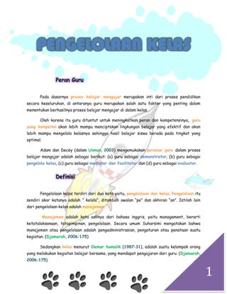 1
PENGELOLAAN KELAS
Peran Guru
Pada dasarnya proses belajar mengajar merupakan inti dari proses pendidikan
secara keseluruhan, di antaranya guru merupakan salah satu faktor yang penting dalam
menentukan berhasilnya proses belajar mengajar di dalam kelas.
Oleh karena itu guru dituntut untuk meningkatkan peran dan kompetensinya, guru
yang kompeten akan lebih mampu menciptakan lingkungan belajar yang efektif dan akan
lebih mampu mengelola kelasnya sehingga hasil belajar siswa berada pada tingkat yang
optimal.
Adam dan Decey (dalam Usman, 2003) mengemukakan peranan guru dalam proses
belajar mengajar adalah sebagai berikut: (a) guru sebagai demonstrator, (b) guru sebagai
pengelola kelas, (c) guru sebagai mediator dan fasilitator dan (d) guru sebagai evaluator.
Definisi
Pengelolaan kelas terdiri dari dua kata yaitu, pengelolaan dan kelas. Pengelolaan itu
sendiri akar katanya adalah “ kelola“, ditambah awalan “pe” dan akhiran “an”. Istilah lain
dari pengelolaan kelas adalah manajemen.
Manajemen adalah kata aslinya dari bahasa inggris, yaitu management, berarti
ketatalaksanaan, tatapimpinan, pengelolaan. Secara umum Suharsimi mengatakan bahwa
manajemen atau pengelolaan adalah pengadministrasian, pengaturan atau penataan suatu
kegiatan. (Djamarah, 2006:175)
Sedangkan kelas menurut Oemar hamalik (1987:31), adalah suatu kelompok orang
yang melakukan kegiatan belajar bersama, yang mendapat pengajaran dari guru. (Djamarah,
2006:175)
 