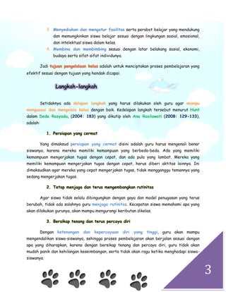 3
3. Menyediakan dan mengatur fasilitas serta perabot belajar yang mendukung
dan memungkinkan siswa belajar sesuai dengan lingkungan sosial, emosional,
dan intelektual siswa dalam kelas.
4. Membina dan membimbing sesuai dengan latar belakang sosial, ekonomi,
budaya serta sifat-sifat individunya.
Jadi tujuan pengelolaan kelas adalah untuk menciptakan proses pembelajaran yang
efektif sesuai dengan tujuan yang hendak dicapai.
Langkah-langkah
Setidaknya ada delapan langkah yang harus dilakukan oleh guru agar mampu
menguasai dan mengelola kelas dengan baik. Kedelapan langkah tersebut menurut Hunt
dalam Dede Rosyada, (2004: 183) yang dikutip oleh Ana Rosilawati (2008: 129-133),
adalah:
1. Persiapan yang cermat
Yang dimaksud persiapan yang cermat disini adalah guru harus mengenali benar
siswanya, karena mereka memiliki kemampuan yang berbeda-beda. Ada yang memiliki
kemampuan mengerjakan tugas dengan cepat, dan ada pula yang lambat. Mereka yang
memiliki kemampuan mengerjakan tugas dengan cepat, harus diberi aktitas lainnya. Ini
dimaksudkan agar mereka yang cepat mengerjakan tugas, tidak mengganggu temannya yang
sedang mengerjakan tugas.
2. Tetap menjaga dan terus mengembangkan rutinitas
Agar siswa tidak selalu dibingungkan dengan gaya dan model penugasan yang terus
berubah, tidak ada salahnya guru menjaga rutinitas. Kecepatan siswa memahami apa yang
akan dilakukan gurunya, akan mampu mengurangi keributan dikelas.
3. Bersikap tenang dan terus percaya diri
Dengan ketenangan dan kepercayaan diri yang tinggi, guru akan mampu
mengendalikan siswa-siswanya, sehingga proses pembelajaran akan berjalan sesuai dengan
apa yang diharapkan, karena dengan bersikap tenang dan percaya diri, guru tidak akan
mudah panik dan kehilangan keseimbangan, serta tidak akan ragu ketika menghadapi siswa-
siswanya.
 