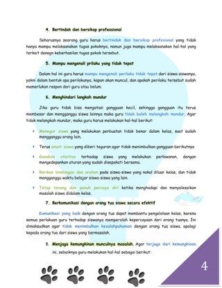 4
4. Bertindak dan bersikap professional
Seharusnya seorang guru harus bertindak dan bersikap profesional yang tidak
hanya mampu melaksanakan tugas pokoknya, namun juga mampu melaksanakan hal-hal yang
terkait denagn keberhasilan tugas pokok tersebut.
5. Mampu mengenali prilaku yang tidak tepat
Dalam hal ini guru harus mampu mengenali perilaku tidak tepat dari siswa-siswanya,
yakni dalam bentuk apa perilakunya, kapan akan muncul, dan apakah perilaku tersebut sudah
memerlukan respon dari guru atau belum.
6. Menghindari langkah mundur
Jika guru tidak bisa mengatasi gangguan kecil, sehingga gangguan itu terus
membesar dan mengganggu siswa lainnya maka guru tidak boleh melangkah mundur. Agar
tidak melangkah mundur, maka guru harus melakukan hal-hal berikut:
 Menegur siswa yang melakukan perbuatan tidak benar dalam kelas, saat sudah
mengganggu orang lain.
 Terus amati siswa yang diberi teguran agar tidak menimbulkan gangguan berikutnya
 Gunakan otoritas terhadap siswa yang melakukan perlawanan, dengan
mengedepankan aturan yang sudah disepakati bersama.
 Berikan bimbingan dan arahan pada siswa-siswa yang nakal diluar kelas, dan tidak
mengganggu waktu belajar siswa-siswa yang lain.
 Tetap tenang dan penuh percaya diri ketika menghadapi dan menyelesaikan
masalah siswa didalam kelas.
7. Berkomunikasi dengan orang tua siswa secara efektif
Komunikasi yang baik dengan orang tua dapat membantu pengelolaan kelas, karena
semua perlakuan guru terhadap siswanya memperoleh kepercayaan dari orang tuanya. Ini
dimaksudkan agar tidak menimbulkan kesalahpahaman dengan orang tua siswa, apalagi
kepada orang tua dari siswa yang bermasalah.
8. , Agar terjaga dari kemungkinanMenjaga kemungkinan munculnya masalah
ini, sebaiknya guru melakukan hal-hal sebagai berikut:
 