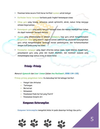 5
 Penataan kelas secara fisik harus terlihat nyaman untuk belajar
 Kurikulum harus tersusun berbasis pada tingkat kemampuan siswa
 Sikap guru yang tenang, antuasias, penuh optimistik, akrab, namun tetap menjaga
wibawa keguruannya.
 Kemampuan guru yang selalu menjadi harapan siswa dan mampu membuktikan bahwa
dia dapat memenuhi harapan mereka.
 Sistem yang dikembangkan di sekolah mendukung bagi guru untuk mengembangkan
pengelolaan kelas yang efektif, seperti sistem administrasi akademik memungkinkan
guru untuk mengembangkan berbagai inovasi pembelajaran, dan terkomunikasikan
dengan baik pada orang tua siswa.
 Penampilan mengajar yang dapat diterima semua siswa, kelas dikelola dengan baik,
penyampaian guru yang jelas dan mudah dipahami, dan membuat suasana yang
menyenangkan bagi semua orang di dalam kelas.
Prinsip –Prinsip
Menurut djamarah dan Uzer Usman (dalam Ana Rosilawati, 2008:134-135)
Prinsip-prinsip pengelolaan kelas itu mencakup hal-hal sebagai berikut:
 Hangat dan Antusias
 Tantangan
 Bervariasi
 Keluwesan
 Penekanan Pada hal-hal yang Positif
 Penanaman Disiplin diri
Komponen Keterampilan
Komponen keterampilan mengelola kelas ini pada dasarnya terbagi dua yaitu :
 