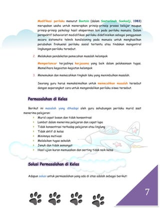 7
Modifikasi perilaku menurut Bootzin (dalam Soetarlinah Soekadji, 1983)
merupakan usaha untuk menerapkan prinsip-prinsip proses belajar maupun
prinsip-prinsip psikologi hasil eksperimen lain pada perilaku manusia. Dalam
perspektif behaviorist modidifikasi perilaku didefinisikan sebagai penggunaan
secara sistematis teknik kondisioning pada manusia untuk menghasilkan
perubahan frekuensi perilaku sosial tertentu atau tindakan mengontrol
lingkungan perilaku tersebut.
2. Melakukan pendekatan pemecahan masalah kelompok
Memperlancar terjadinya kerjasama yang baik dalam pelaksanaan tugas.
Memelihara kegaiatan-kegiatan kelompok
3. Menemukan dan memecahkan tingkah laku yang menimbulkan masalah.
Seorang guru harus memaksimalkan untuk memecahkan masalah tersebut
dengan seperangkat cara untuk mengendalikan perilaku siswa tersebut.
Permasalahan di Kelas
Berikut ini masalah yang dihadapi oleh guru sehubungan perilaku murid saat
menerima pelajaran:
 Murid cepat bosan dan tidak konsentrasi
 Lambat dalam menerima pelajaran dan cepat lupa
 Tidak konsentrasi terhadap pelajaran atau linglung
 Tidak aktif di kelas
 Minimnya motivasi
 Melalaikan tugas sekolah
 Jenuh dan tidak semangat
 Hasil ujian kuran memuaskan dan serting tidak naik kelas
Solusi Permasalahan di Kelas
Adapun solusi untuk permasalahan yang ada di atas adalah sebagai berikut:
 