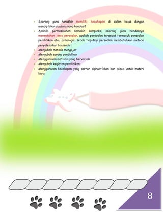 8
 Seorang guru haruslah memiliki kecakapan di dalam kelas dengan
menciptakan suasana yang kondusif
 Apabila permasalahan semakin kompleks, seorang guru hendaknya
menentukan jenis persoalan, apakah persoalan tersebut termasuk persoalan
pendidikan atau psikologis, sebab tiap-tiap persoalan membutuhkan metode
penyelesaikan tersendiri.
 Mengubah metode mengajar
 Mengubah sarana pendidikan
 Menggunakan motivasi yang bervariasi
 Mengubah kegiatan pendidikan
 Menggunakan kecakapan yang pernah dipraktikkan dan cocok untuk materi
baru
 