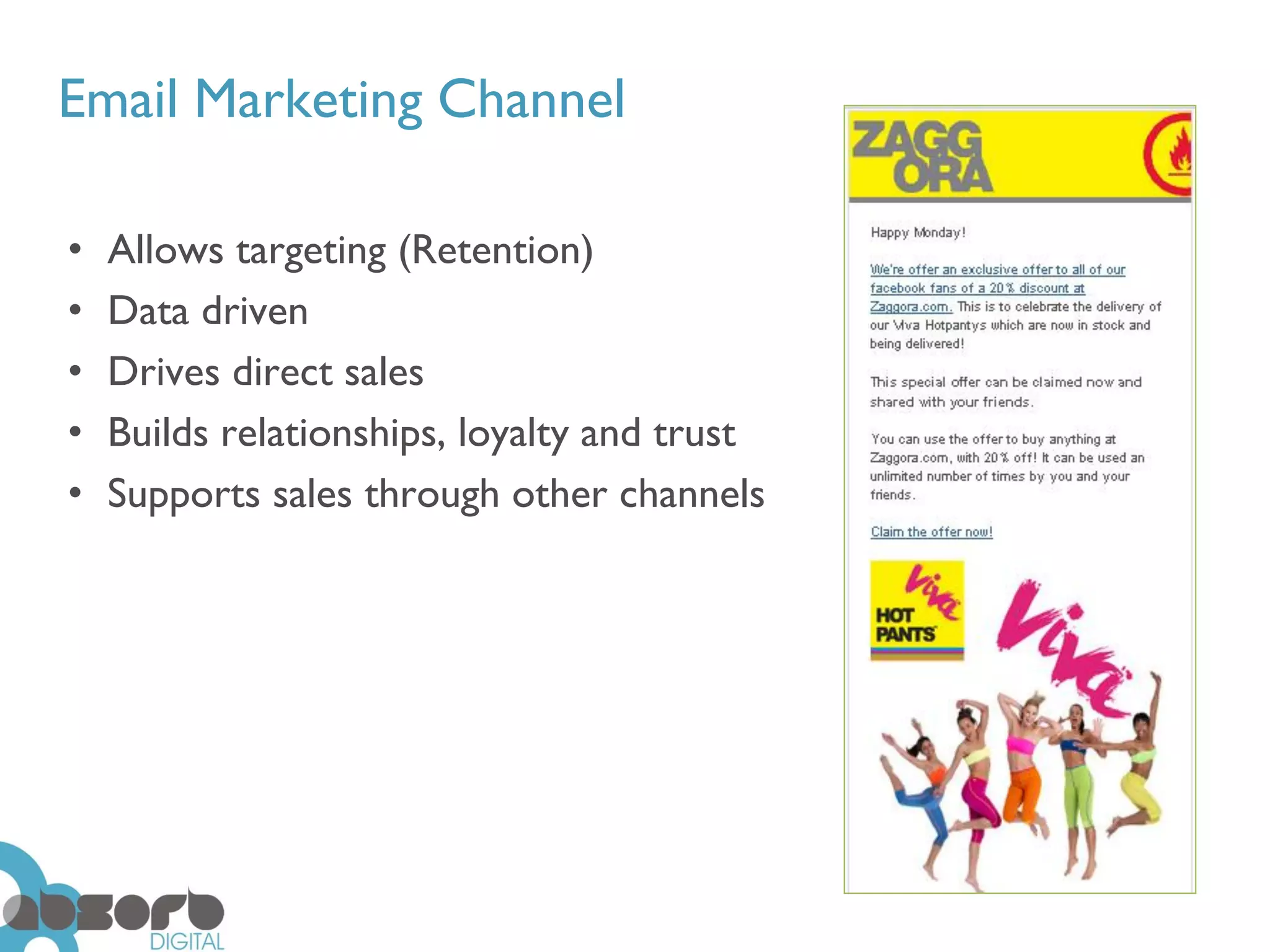 Email Marketing Channel

•   Allows targeting (Retention)
•   Data driven
•   Drives direct sales
•   Builds relationships, loyalty and trust
•   Supports sales through other channels
 