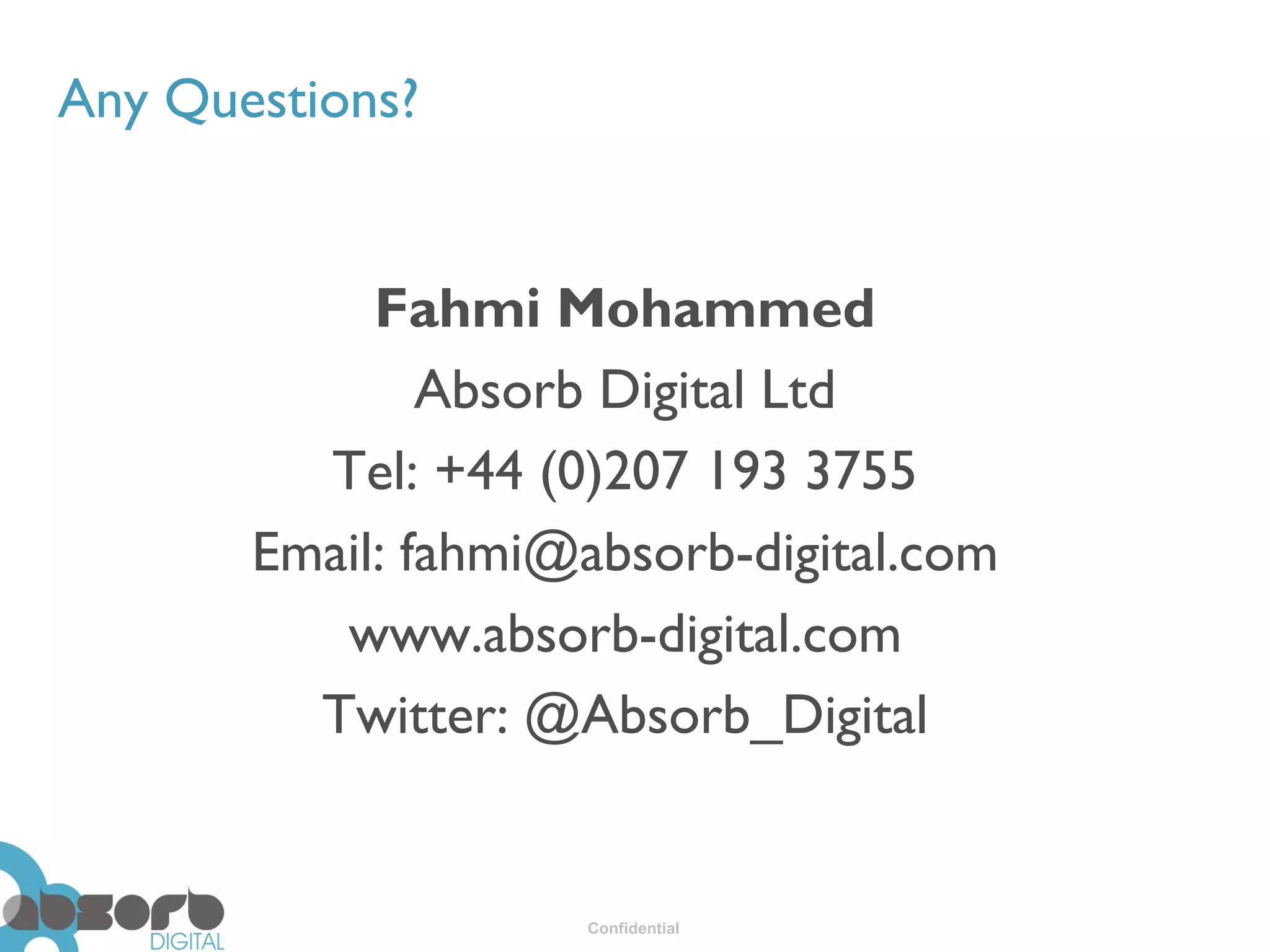 Any Questions?


            Fahmi Mohammed
               Absorb Digital Ltd
         Tel: +44 (0)207 193 3755
       Email: fahmi@absorb-digital.com
          www.absorb-digital.com
         Twitter: @Absorb_Digital


                    Confidential
 