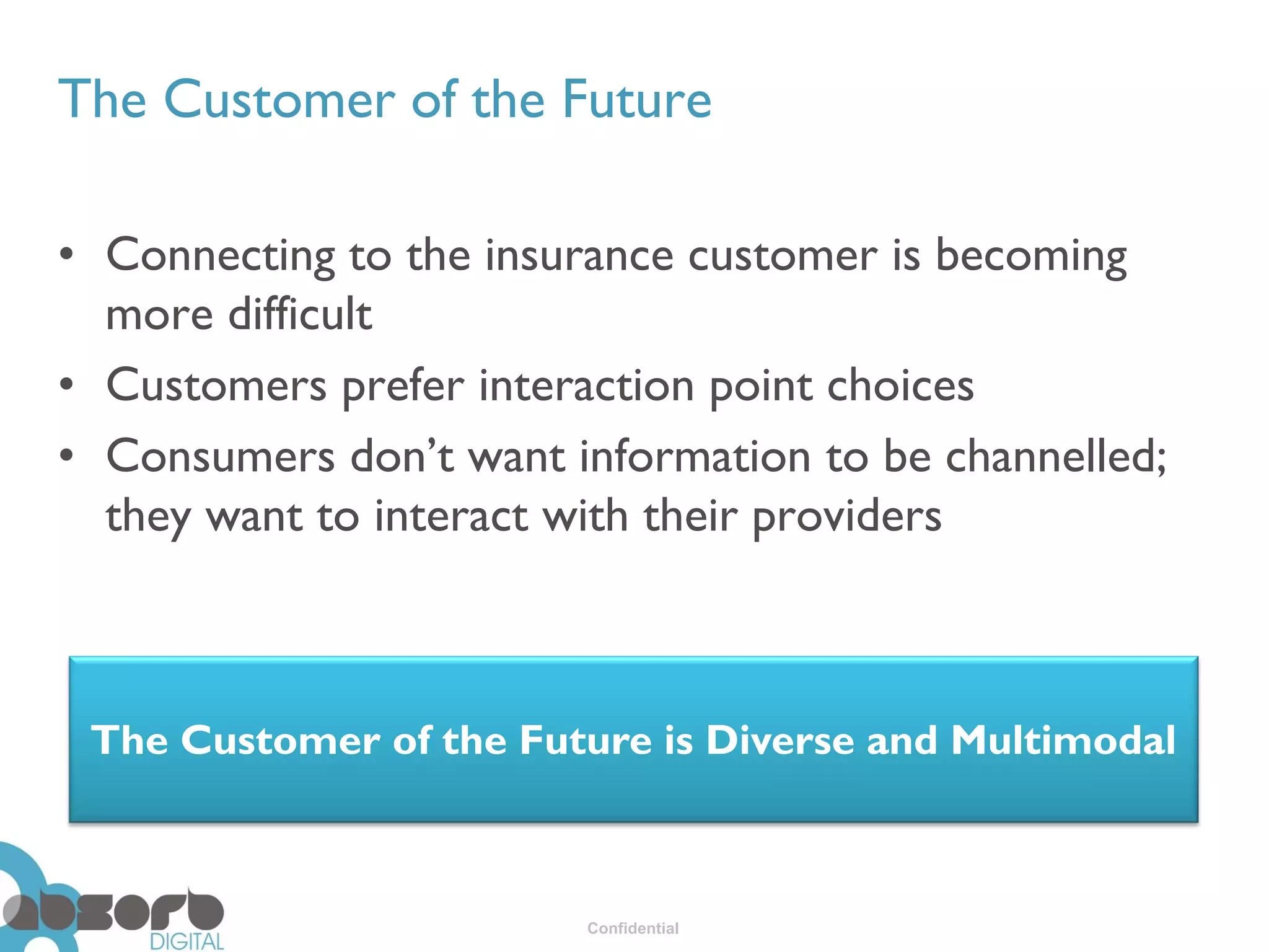 The Customer of the Future

• Connecting to the insurance customer is becoming
  more difficult
• Customers prefer interaction point choices
• Consumers don’t want information to be channelled;
  they want to interact with their providers



 The Customer of the Future is Diverse and Multimodal



                        Confidential
 