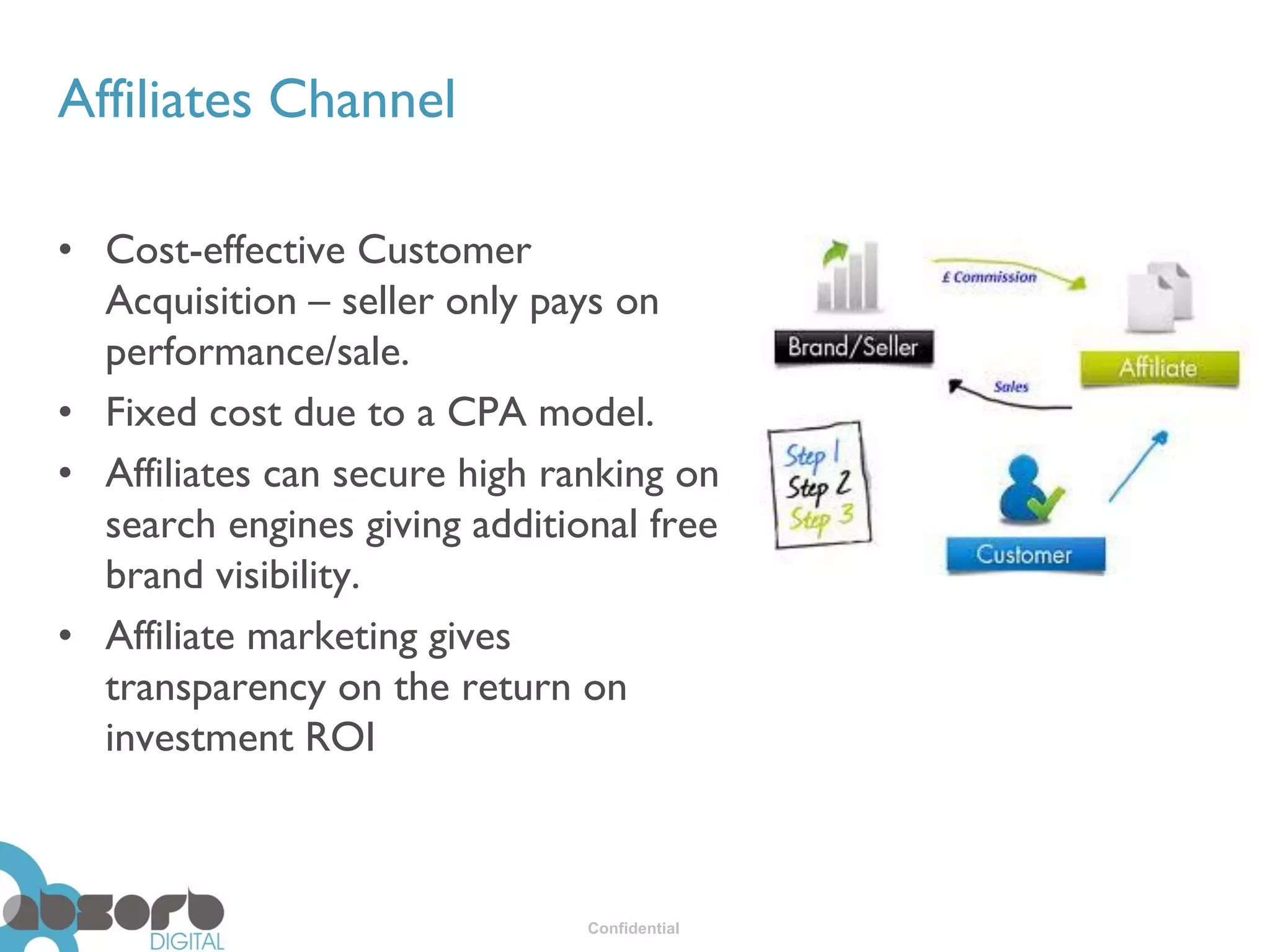 Affiliates Channel

• Cost-effective Customer
  Acquisition – seller only pays on
  performance/sale.
• Fixed cost due to a CPA model.
• Affiliates can secure high ranking on
  search engines giving additional free
  brand visibility.
• Affiliate marketing gives
  transparency on the return on
  investment ROI



                               Confidential
 