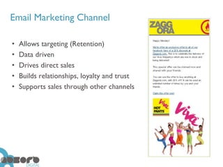 Email Marketing Channel

•   Allows targeting (Retention)
•   Data driven
•   Drives direct sales
•   Builds relationships, loyalty and trust
•   Supports sales through other channels
 