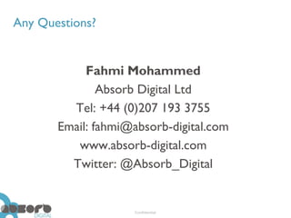 Any Questions?


            Fahmi Mohammed
               Absorb Digital Ltd
         Tel: +44 (0)207 193 3755
       Email: fahmi@absorb-digital.com
          www.absorb-digital.com
         Twitter: @Absorb_Digital


                    Confidential
 