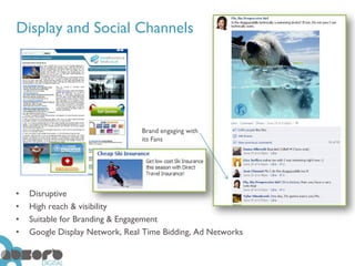 Display and Social Channels




                                Brand engaging with
                                its Fans




•   Disruptive
•   High reach & visibility
•   Suitable for Branding & Engagement
•   Google Display Network, Real Time Bidding, Ad Networks
 