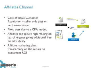 Affiliates Channel

• Cost-effective Customer
  Acquisition – seller only pays on
  performance/sale.
• Fixed cost due to a CPA model.
• Affiliates can secure high ranking on
  search engines giving additional free
  brand visibility.
• Affiliate marketing gives
  transparency on the return on
  investment ROI



                               Confidential
 