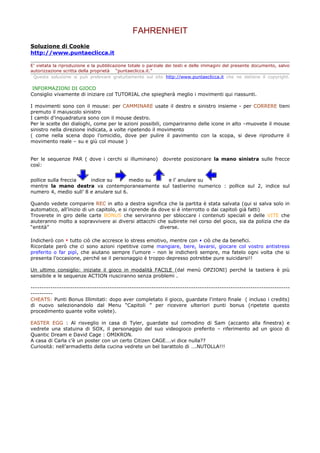 FAHRENHEIT
Soluzione di Cookie
http://www.puntaeclicca.it

E’ vietata la riproduzione e la pubblicazione totale o parziale dei testi e delle immagini del presente documento, salvo
autorizzazione scritta della proprietà “puntaeclicca.it.”
 Questa soluzione si può prelevare gratuitamente sul sito http://www.puntaeclicca.it che ne detiene il copyright.

INFORMAZIONI DI GIOCO
Consiglio vivamente di iniziare col TUTORIAL che spiegherà meglio i movimenti qui riassunti.

I movimenti sono con il mouse: per CAMMINARE usate il destro e sinistro insieme - per CORRERE tieni
premuto il maiuscolo sinistro
I cambi d’inquadratura sono con il mouse destro.
Per le scelte dei dialoghi, come per le azioni possibili, compariranno delle icone in alto –muovete il mouse
sinistro nella direzione indicata, a volte ripetendo il movimento
( come nella scena dopo l’omicidio, dove per pulire il pavimento con la scopa, si deve riprodurre il
movimento reale – su e giù col mouse )


Per le sequenze PAR ( dove i cerchi si illuminano)           dovrete posizionare la mano sinistra sulle frecce
così:


pollice sulla freccia   indice su        medio su e l’ anulare su
mentre la mano destra va contemporaneamente sul tastierino numerico : pollice sul 2, indice sul
numero 4, medio sull’ 8 e anulare sul 6.

Quando vedete comparire REC in alto a destra significa che la partita è stata salvata (qui si salva solo in
automatico, all’inizio di un capitolo, e si riprende da dove si è interrotto o dai capitoli già fatti)
Troverete in giro delle carte BONUS che serviranno per sbloccare i contenuti speciali e delle VITE che
aiuteranno molto a sopravvivere ai diversi attacchi che subirete nel corso del gioco, sia da polizia che da
“entità”                                                diverse.

Indicherò con ▼ tutto ciò che accresce lo stress emotivo, mentre con ▲ ciò che da benefici.
Ricordate però che ci sono azioni ripetitive come mangiare, bere, lavarsi, giocare col vostro antistress
preferito o far pipì, che aiutano sempre l’umore - non le indicherò sempre, ma fatelo ogni volta che si
presenta l’occasione, perché se il personaggio è troppo depresso potrebbe pure suicidarsi!!

Un ultimo consiglio: iniziate il gioco in modalità FACILE (dal menù OPZIONI) perché la tastiera è più
sensibile e le sequenze ACTION riusciranno senza problemi .

----------------------------------------------------------------------------------------------------------------------
----------
CHEATS: Punti Bonus Illimitati: dopo aver completato il gioco, guardate l'intero finale ( incluso i credits)
di nuovo selezionandolo dal Menu “Capitoli ” per ricevere ulteriori punti bonus (ripetete questo
procedimento quante volte volete).

EASTER EGG : Al risveglio in casa di Tyler, guardate sul comodino di Sam (accanto alla finestra) e
vedrete una statuina di SOX, il personaggio del suo videogioco preferito – riferimento ad un gioco di
Quantic Dream e David Cage : OMIKRON.
A casa di Carla c’è un poster con un certo Citizen CAGE….vi dice nulla??
Curiosità: nell’armadietto della cucina vedrete un bel barattolo di ….NUTOLLA!!!
 