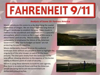 Moore introduces this scene to us by describing the coastal
borderlines of Oregon. We are shown extreme long shots of
Oregon's landscape to establish the area. These visuals in
addition to the soundtrack and voice-over create a peaceful
atmosphere, which is ironic as the subject of this scene is
about Home Land security. Moore creates a sense of
vulnerability to emphasise the failure of the American
Government, who “due to budget cut backs” are not
protecting the pacific coastline.
Moore deliberately chooses to show the audience
landscape shots without any people in them to highlight the
singularity of the only trouper on patrol (in the lower
picture). The shot pans slowly from the landscape to the
lone officer, drawing attention to the expanse of the border
adding to Moore’s point of a lack of security.
Moore is using these elements to build his own agenda;
that there is no external threat and that the American
people are being lied to and the Government are
deliberately provoking fear.
Analysis of Scene 10: Fortress America
 