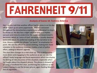 Here we are told that another officer had to come in on his day
off to “catch up on some paperwork”. Moore’s voiceover
throughout the documentary explains and adds detail to visuals
he shows us. He also has a slight satirical tone and implies
sarcasm and irony to undermine the American Government's
decisions, which as ‘voice of God’ narration is usually deemed
believable elicits his preferred reading of the narrative to be
true. Moore repeats the phrase “cut backs” to emphasise his
point. We see the officer in casual clothing, making him more
relatable to the audience however implies a lack of police
effort, adding to Moore’s agenda.
The shot then changes to a mid-close up. This is deliberately
more direct and engaging to the audience as we can see the
officer’s body language and facial expressions which too display
his feeling of ridiculousness of the situation, especially when
her laughs about the dispatch phone. The phone is showed to
us using a handheld PoV shot, positioning the audience as the
subject having to use the broken phone, again feeding Moore’s
line of argument.
Analysis of Scene 10: Fortress America
 
