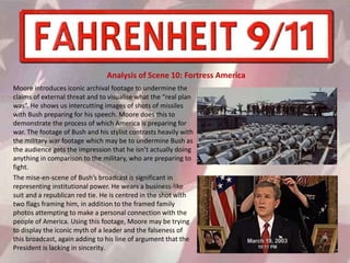 Moore introduces iconic archival footage to undermine the
claims of external threat and to visualise what the “real plan
was”. He shows us intercutting images of shots of missiles
with Bush preparing for his speech. Moore does this to
demonstrate the process of which America is preparing for
war. The footage of Bush and his stylist contrasts heavily with
the military war footage which may be to undermine Bush as
the audience gets the impression that he isn’t actually doing
anything in comparison to the military, who are preparing to
fight.
The mise-en-scene of Bush’s broadcast is significant in
representing institutional power. He wears a business-like
suit and a republican red tie. He is centred in the shot with
two flags framing him, in addition to the framed family
photos attempting to make a personal connection with the
people of America. Using this footage, Moore may be trying
to display the iconic myth of a leader and the falseness of
this broadcast, again adding to his line of argument that the
President is lacking in sincerity.
Analysis of Scene 10: Fortress America
 