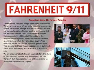 The shot then jumps to images of ordinary Iraqi citizens.
We are given a sense of normality from the sequence as
Moore has chosen footage that we can identify with in
our own cultures i.e. children playing, getting married
etc. Moore dates the shots to indicate the irony of
Bush’s agenda. In addition to this, on top of the
sequence we are given a voice-over of Bush’s speech,
speaking about what they plan to do to give “Iraq
freedom” as the people of Iraq are in “grave danger”.
This, along with these visuals places doubt in our minds
about what he is saying and whether it is truthful or
not.
We are shown shots of children playing before the shots
of the bombings. Moore may be implying that the
“targets” that Bush speaks of are all Iraqi citizens, as
“mass bombs don’t have targets”.
Analysis of Scene 10: Fortress America
 