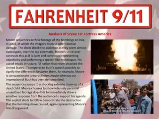 Moore sequences archive footage of the bombings on Iraq
in 2003, of which the imagery displays utter colossal
damage. The shots shock the audience as they seem almost
apocalyptic, over the top cinematic. Moore’s voice-over
contrasts this as it is calm and composed representing
objectivity and performing a speech-like monologue. His
use of triadic structure; “A nation that never attacked the
United States...” compares to Bush’s speech possibly to
signify the differences between them, for example, Moore
is compassionate towards these people whereas our
impression of Bush has been dehumanised.
The sequences jumps to a shocking extreme close-up of a
dead child. Moore chooses to show intensely personal
unsanitised footage does this to immediately draw a
emotive response from the audience to support his agenda.
The explicit shots to follow demonstrate the destruction
that the bombings have caused, again representing Moore’s
line of argument.
Analysis of Scene 10: Fortress America
 