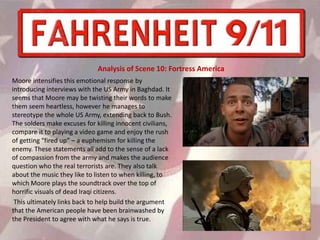 Moore intensifies this emotional response by
introducing interviews with the US Army in Baghdad. It
seems that Moore may be twisting their words to make
them seem heartless, however he manages to
stereotype the whole US Army, extending back to Bush.
The solders make excuses for killing innocent civilians,
compare it to playing a video game and enjoy the rush
of getting “fired up” – a euphemism for killing the
enemy. These statements all add to the sense of a lack
of compassion from the army and makes the audience
question who the real terrorists are. They also talk
about the music they like to listen to when killing, to
which Moore plays the soundtrack over the top of
horrific visuals of dead Iraqi citizens.
This ultimately links back to help build the argument
that the American people have been brainwashed by
the President to agree with what he says is true.
Analysis of Scene 10: Fortress America
 